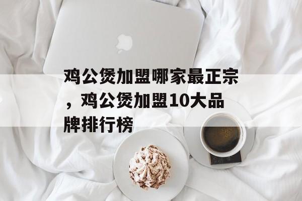 鸡公煲加盟哪家最正宗，鸡公煲加盟10大品牌排行榜-第1张图片-