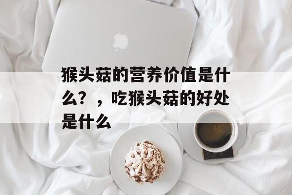 猴头菇的营养价值是什么？，吃猴头菇的好处是什么-第1张图片-