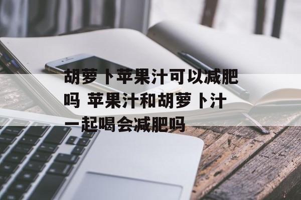 胡萝卜苹果汁可以减肥吗 苹果汁和胡萝卜汁一起喝会减肥吗-第1张图片-