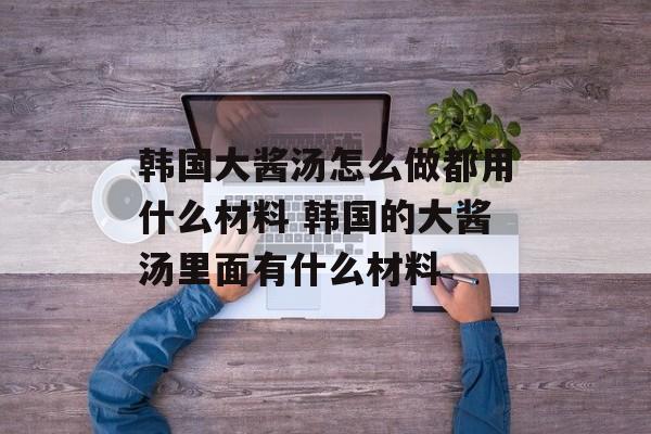 韩国大酱汤怎么做都用什么材料 韩国的大酱汤里面有什么材料-第1张图片-