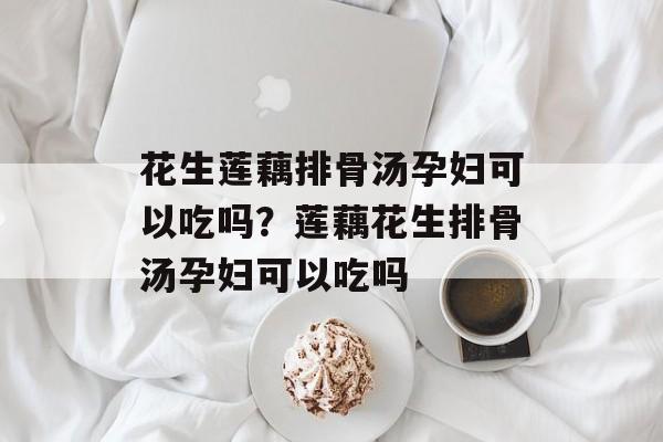 花生莲藕排骨汤孕妇可以吃吗？莲藕花生排骨汤孕妇可以吃吗-第1张图片-