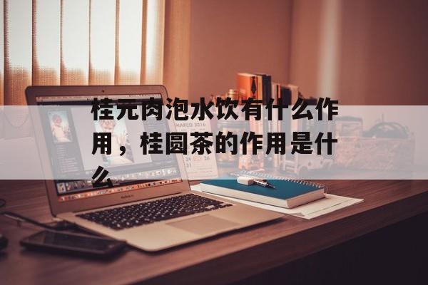 桂元肉泡水饮有什么作用，桂圆茶的作用是什么-第1张图片-