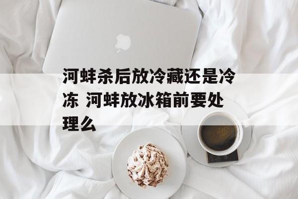 河蚌杀后放冷藏还是冷冻 河蚌放冰箱前要处理么-第1张图片-