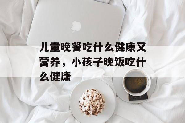 儿童晚餐吃什么健康又营养，小孩子晚饭吃什么健康-第1张图片-