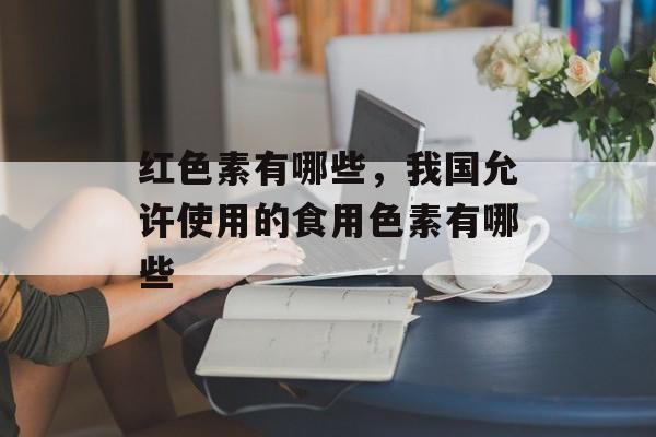 红色素有哪些，我国允许使用的食用色素有哪些-第1张图片-