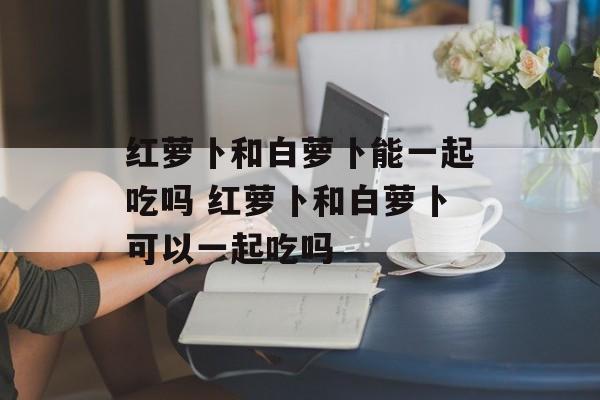 红萝卜和白萝卜能一起吃吗 红萝卜和白萝卜可以一起吃吗-第1张图片-
