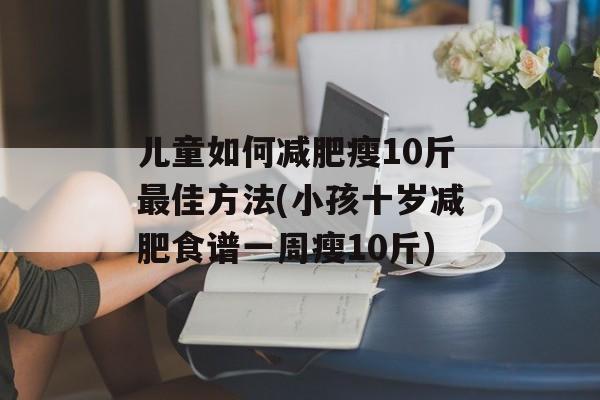 儿童如何减肥瘦10斤最佳方法(小孩十岁减肥食谱一周瘦10斤)-第1张图片-