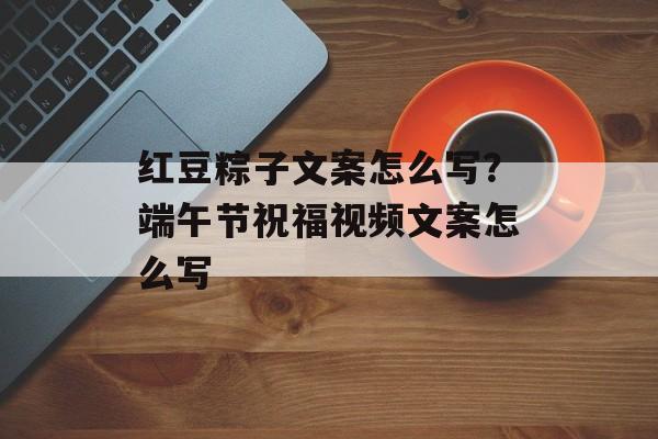 红豆粽子文案怎么写？端午节祝福视频文案怎么写-第1张图片-