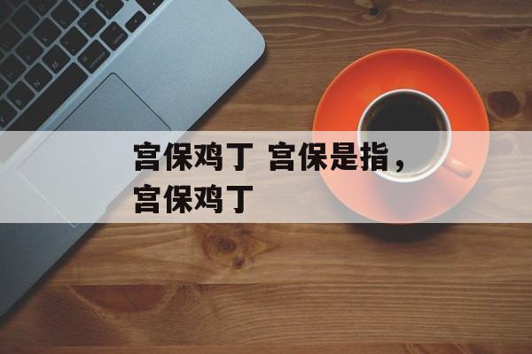 宫保鸡丁 宫保是指，宫保鸡丁-第1张图片-