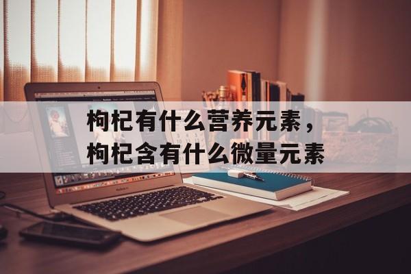 枸杞有什么营养元素，枸杞含有什么微量元素-第1张图片-