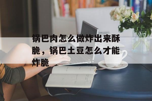 锅巴肉怎么做炸出来酥脆，锅巴土豆怎么才能炸脆-第1张图片-