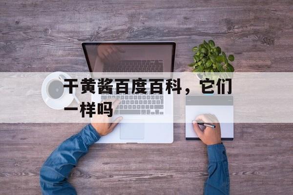 干黄酱百度百科，它们一样吗-第1张图片-