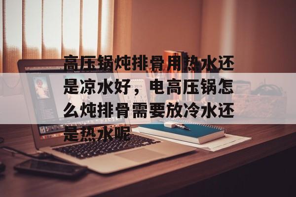 高压锅炖排骨用热水还是凉水好，电高压锅怎么炖排骨需要放冷水还是热水呢-第1张图片-