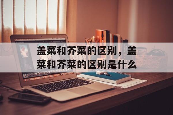 盖菜和芥菜的区别，盖菜和芥菜的区别是什么-第1张图片-