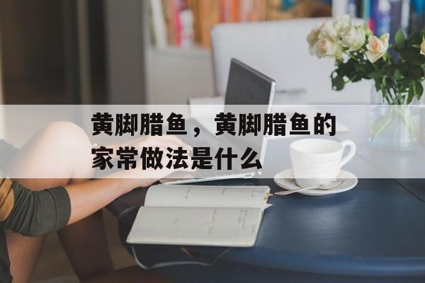 黄脚腊鱼，黄脚腊鱼的家常做法是什么-第1张图片-