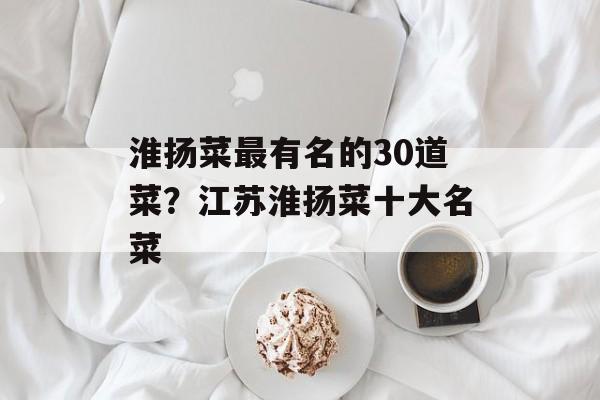 淮扬菜最有名的30道菜？江苏淮扬菜十大名菜-第1张图片-