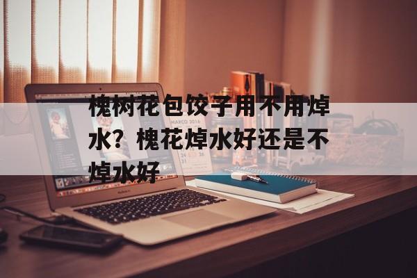 槐树花包饺子用不用焯水？槐花焯水好还是不焯水好-第1张图片-