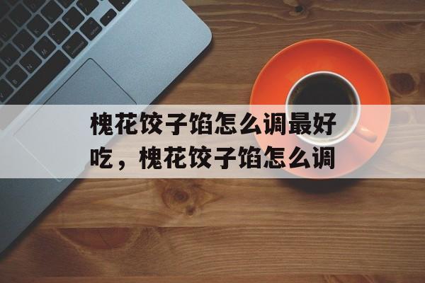 槐花饺子馅怎么调最好吃，槐花饺子馅怎么调-第1张图片-