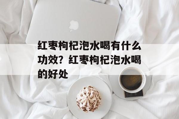 红枣枸杞泡水喝有什么功效？红枣枸杞泡水喝的好处-第1张图片-