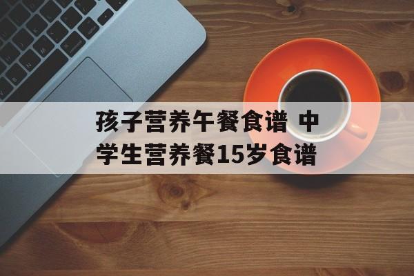 孩子营养午餐食谱 中学生营养餐15岁食谱-第1张图片-