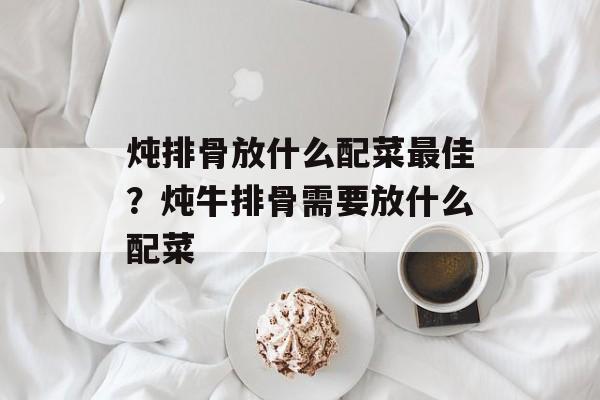 炖排骨放什么配菜最佳？炖牛排骨需要放什么配菜-第1张图片-