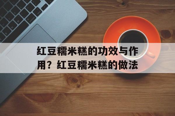 红豆糯米糕的功效与作用？红豆糯米糕的做法-第1张图片-