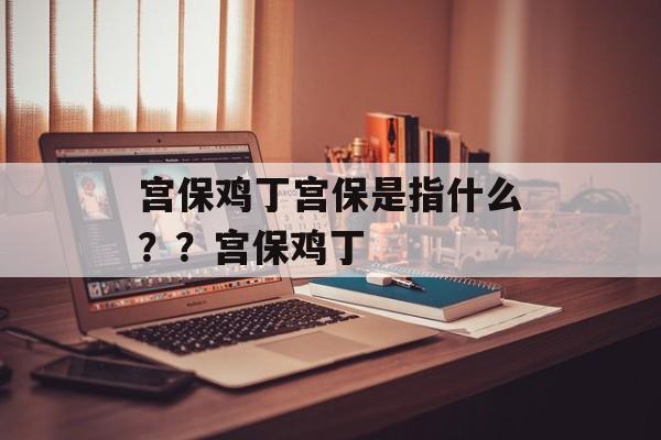 宫保鸡丁宫保是指什么？？宫保鸡丁-第1张图片-