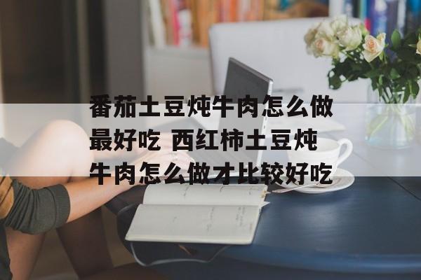 番茄土豆炖牛肉怎么做最好吃 西红柿土豆炖牛肉怎么做才比较好吃-第1张图片-