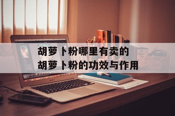 胡萝卜粉哪里有卖的 胡萝卜粉的功效与作用-第1张图片-