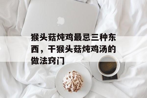 猴头菇炖鸡最忌三种东西，干猴头菇炖鸡汤的做法窍门-第1张图片-