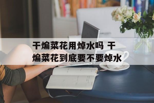 干煸菜花用焯水吗 干煸菜花到底要不要焯水-第1张图片-