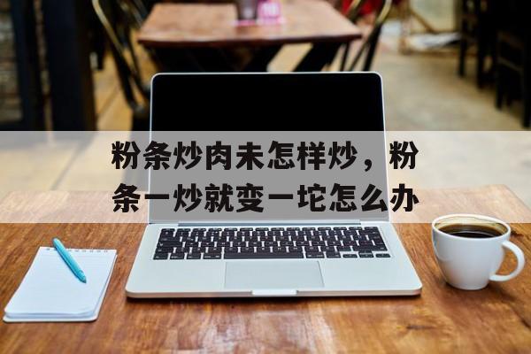 粉条炒肉未怎样炒，粉条一炒就变一坨怎么办-第1张图片-