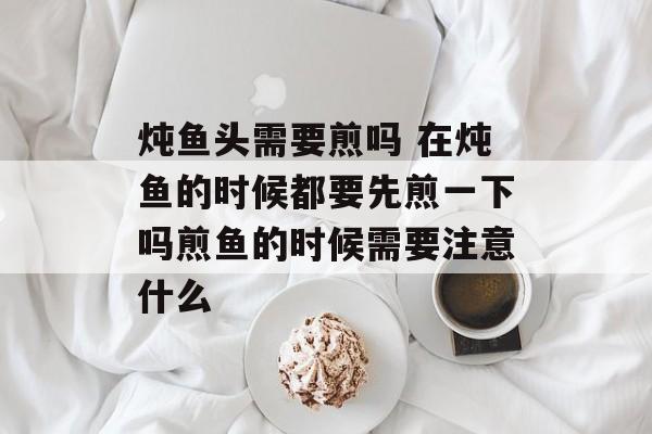 炖鱼头需要煎吗 在炖鱼的时候都要先煎一下吗煎鱼的时候需要注意什么-第1张图片-
