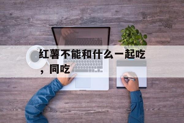 红薯不能和什么一起吃，同吃-第1张图片-