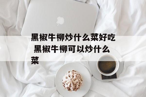 黑椒牛柳炒什么菜好吃 黑椒牛柳可以炒什么菜-第1张图片-