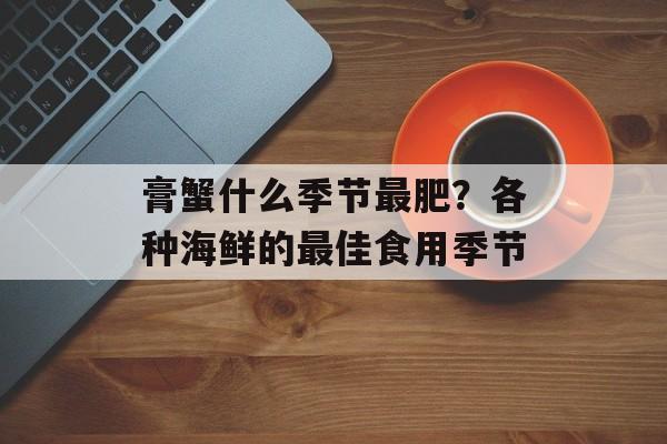 膏蟹什么季节最肥？各种海鲜的最佳食用季节-第1张图片-
