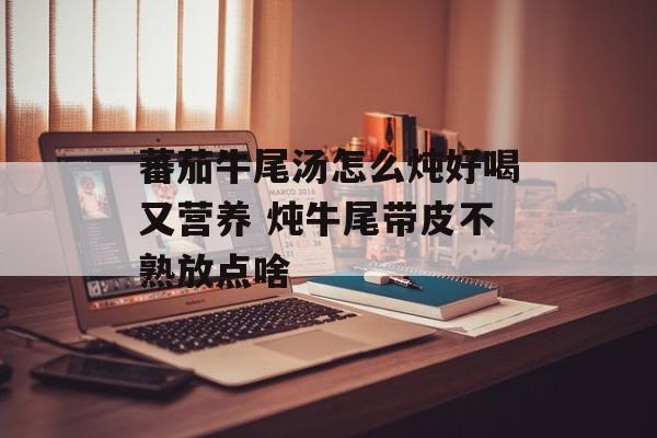 蕃茄牛尾汤怎么炖好喝又营养 炖牛尾带皮不熟放点啥-第1张图片-