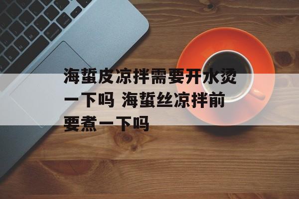 海蜇皮凉拌需要开水烫一下吗 海蜇丝凉拌前要煮一下吗-第1张图片-