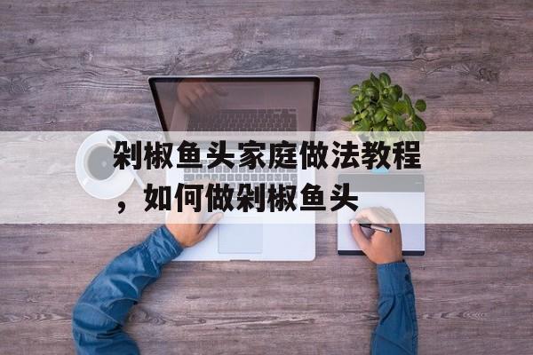 剁椒鱼头家庭做法教程，如何做剁椒鱼头-第1张图片-