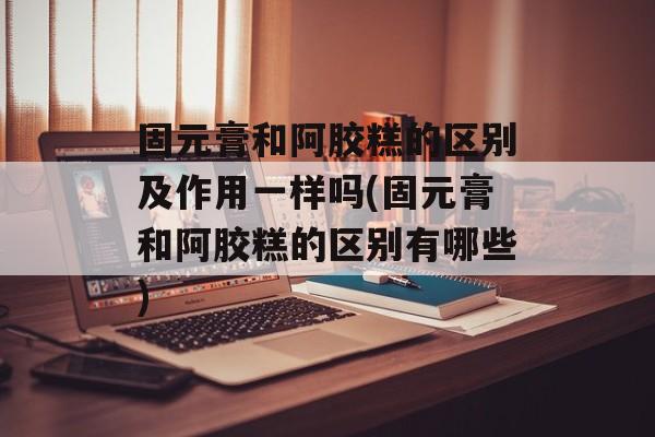 固元膏和阿胶糕的区别及作用一样吗(固元膏和阿胶糕的区别有哪些)-第1张图片-