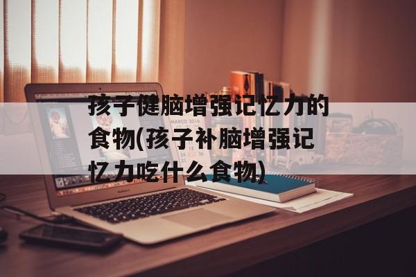 孩子健脑增强记忆力的食物(孩子补脑增强记忆力吃什么食物)-第1张图片-