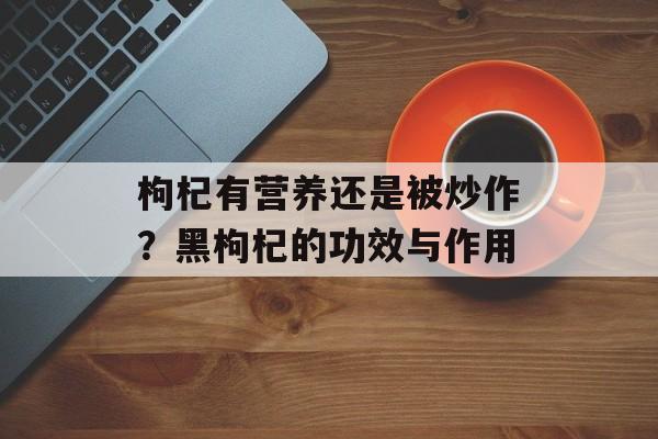 枸杞有营养还是被炒作？黑枸杞的功效与作用-第1张图片-