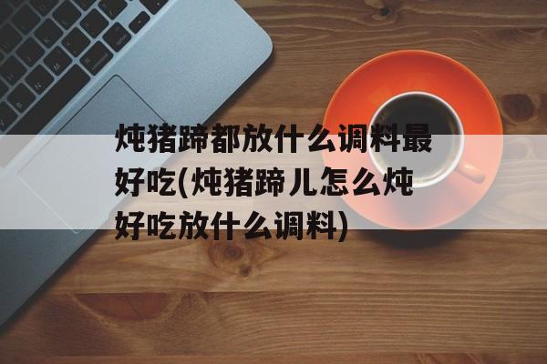 炖猪蹄都放什么调料最好吃(炖猪蹄儿怎么炖好吃放什么调料)-第1张图片-