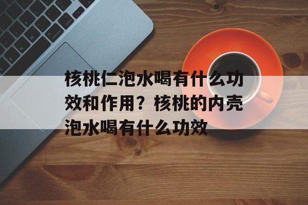 核桃仁泡水喝有什么功效和作用？核桃的内壳泡水喝有什么功效-第1张图片-