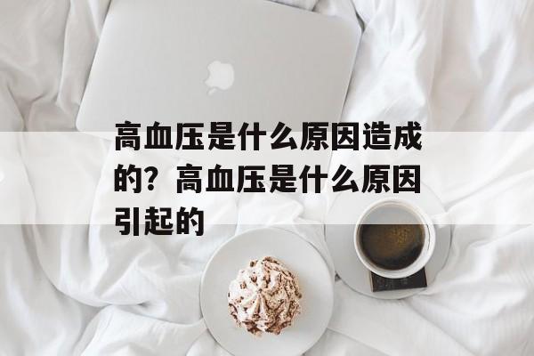 高血压是什么原因造成的？高血压是什么原因引起的-第1张图片-