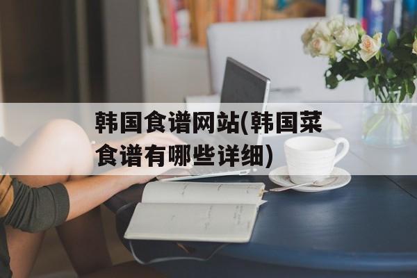 韩国食谱网站(韩国菜食谱有哪些详细)-第1张图片-