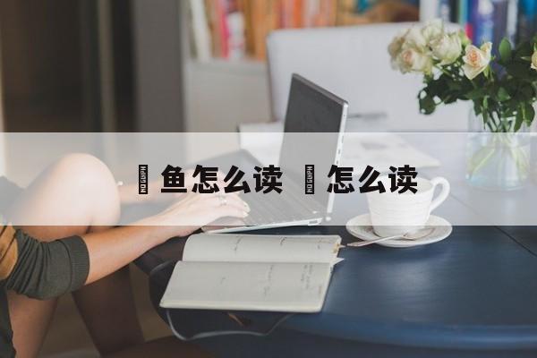 鳡鱼怎么读 鳡怎么读-第1张图片-