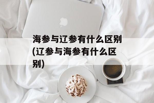 海参与辽参有什么区别(辽参与海参有什么区别)-第1张图片-