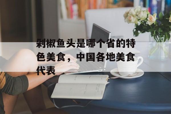 剁椒鱼头是哪个省的特色美食，中国各地美食代表-第1张图片-