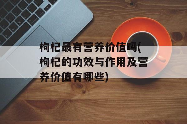 枸杞最有营养价值吗(枸杞的功效与作用及营养价值有哪些)-第1张图片-